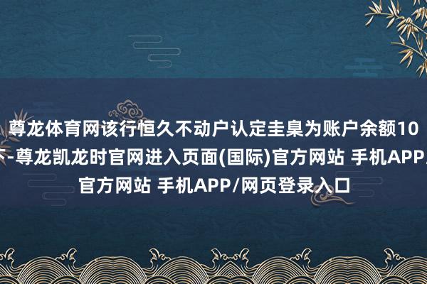 尊龙体育网该行恒久不动户认定圭臬为账户余额100元（含）以下-尊龙凯龙时官网进入页面(国际)官方网站 手机APP/网页登录入口