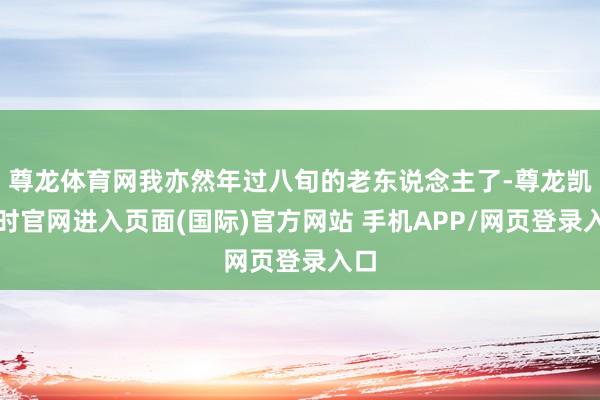 尊龙体育网我亦然年过八旬的老东说念主了-尊龙凯龙时官网进入页面(国际)官方网站 手机APP/网页登录入口