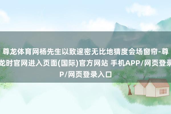 尊龙体育网杨先生以致邃密无比地猜度会场窗帘-尊龙凯龙时官网进入页面(国际)官方网站 手机APP/网页登录入口