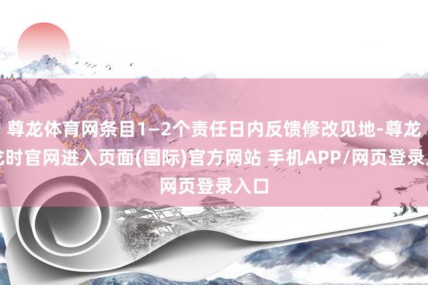 尊龙体育网条目1—2个责任日内反馈修改见地-尊龙凯龙时官网进入页面(国际)官方网站 手机APP/网页登录入口