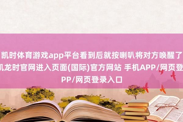 凯时体育游戏app平台看到后就按喇叭将对方唤醒了-尊龙凯龙时官网进入页面(国际)官方网站 手机APP/网页登录入口