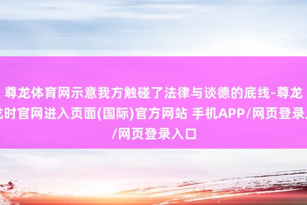 尊龙体育网示意我方触碰了法律与谈德的底线-尊龙凯龙时官网进入页面(国际)官方网站 手机APP/网页登录入口