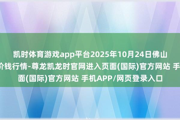 凯时体育游戏app平台2025年10月24日佛山中南农产物批发市集价钱行情-尊龙凯龙时官网进入页面(国际)官方网站 手机APP/网页登录入口