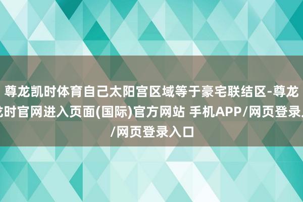尊龙凯时体育自己太阳宫区域等于豪宅联结区-尊龙凯龙时官网进入页面(国际)官方网站 手机APP/网页登录入口