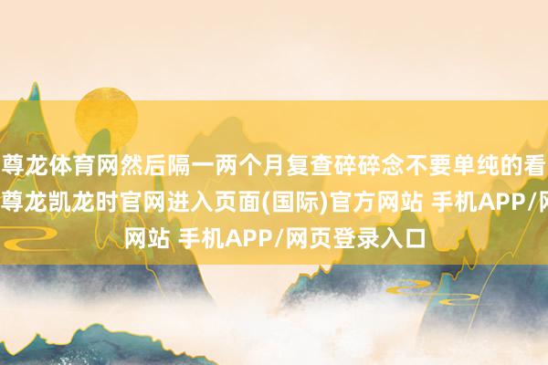 尊龙体育网然后隔一两个月复查碎碎念不要单纯的看评分和后果-尊龙凯龙时官网进入页面(国际)官方网站 手机APP/网页登录入口