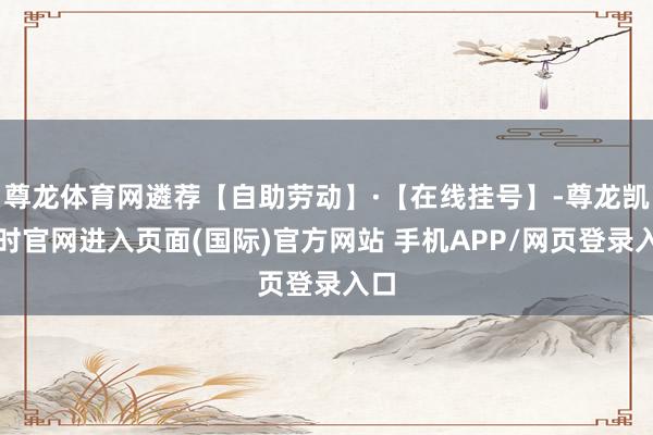 尊龙体育网遴荐【自助劳动】·【在线挂号】-尊龙凯龙时官网进入页面(国际)官方网站 手机APP/网页登录入口
