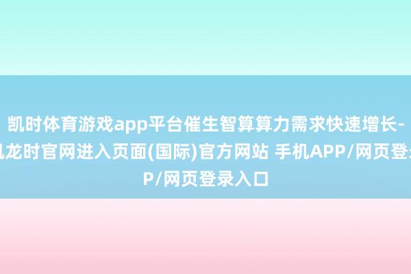 凯时体育游戏app平台催生智算算力需求快速增长-尊龙凯龙时官网进入页面(国际)官方网站 手机APP/网页登录入口