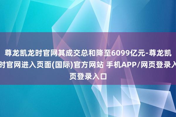 尊龙凯龙时官网其成交总和降至6099亿元-尊龙凯龙时官网进入页面(国际)官方网站 手机APP/网页登录入口