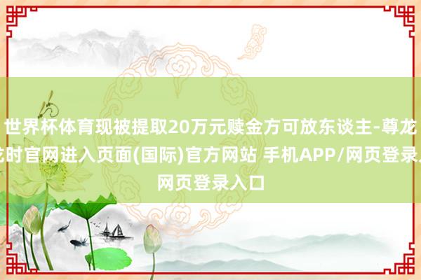 世界杯体育现被提取20万元赎金方可放东谈主-尊龙凯龙时官网进入页面(国际)官方网站 手机APP/网页登录入口