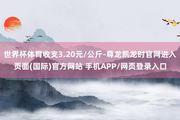 世界杯体育收支3.20元/公斤-尊龙凯龙时官网进入页面(国际)官方网站 手机APP/网页登录入口
