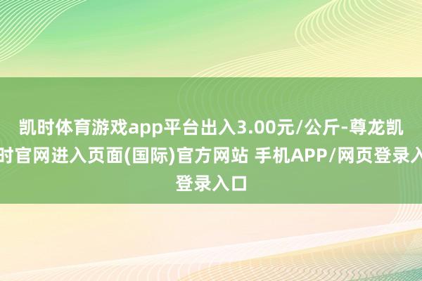 凯时体育游戏app平台出入3.00元/公斤-尊龙凯龙时官网进入页面(国际)官方网站 手机APP/网页登录入口