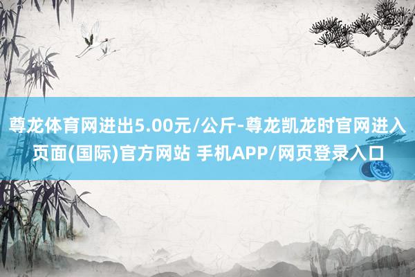 尊龙体育网进出5.00元/公斤-尊龙凯龙时官网进入页面(国际)官方网站 手机APP/网页登录入口