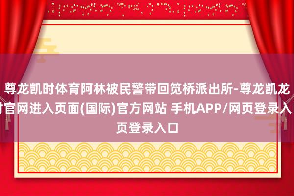 尊龙凯时体育阿林被民警带回笕桥派出所-尊龙凯龙时官网进入页面(国际)官方网站 手机APP/网页登录入口
