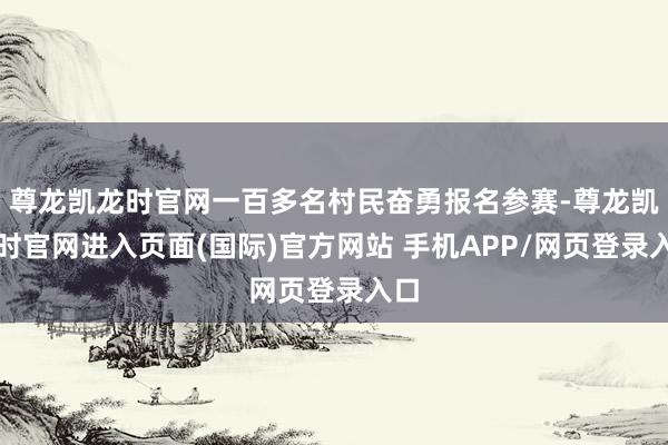 尊龙凯龙时官网一百多名村民奋勇报名参赛-尊龙凯龙时官网进入页面(国际)官方网站 手机APP/网页登录入口