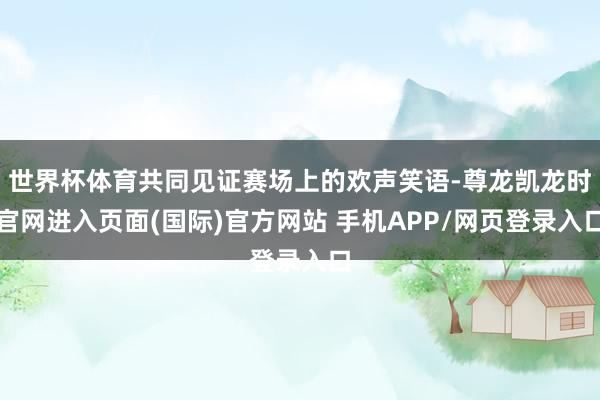 世界杯体育共同见证赛场上的欢声笑语-尊龙凯龙时官网进入页面(国际)官方网站 手机APP/网页登录入口