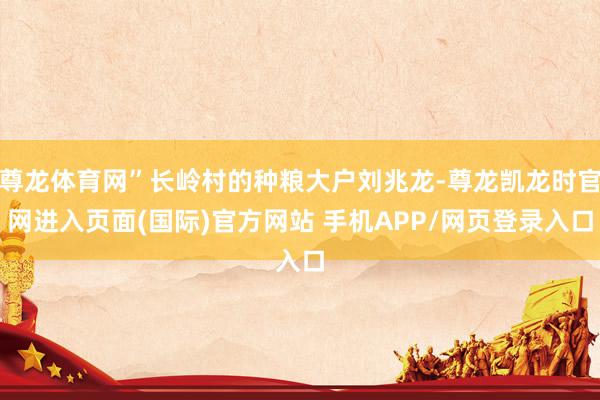 尊龙体育网”长岭村的种粮大户刘兆龙-尊龙凯龙时官网进入页面(国际)官方网站 手机APP/网页登录入口