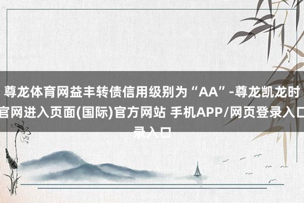 尊龙体育网益丰转债信用级别为“AA”-尊龙凯龙时官网进入页面(国际)官方网站 手机APP/网页登录入口