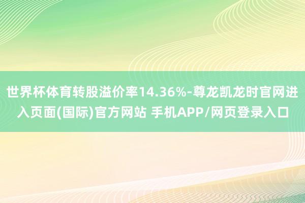世界杯体育转股溢价率14.36%-尊龙凯龙时官网进入页面(国际)官方网站 手机APP/网页登录入口