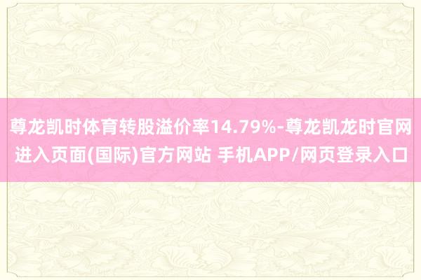 尊龙凯时体育转股溢价率14.79%-尊龙凯龙时官网进入页面(国际)官方网站 手机APP/网页登录入口