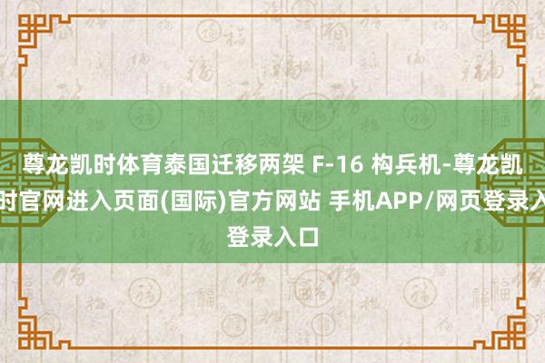 尊龙凯时体育泰国迁移两架 F-16 构兵机-尊龙凯龙时官网进入页面(国际)官方网站 手机APP/网页登录入口