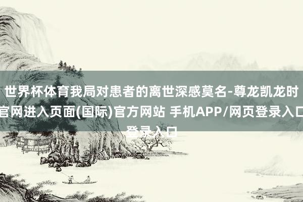 世界杯体育我局对患者的离世深感莫名-尊龙凯龙时官网进入页面(国际)官方网站 手机APP/网页登录入口