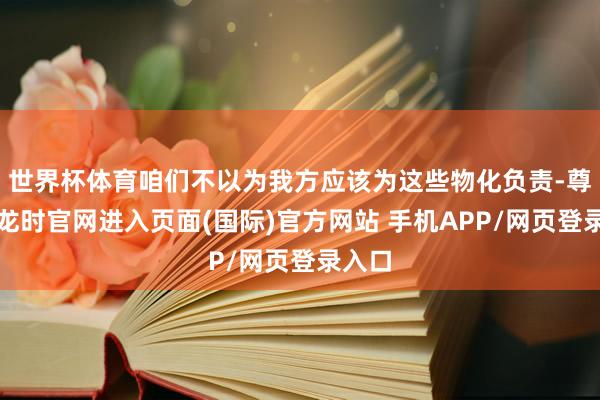 世界杯体育咱们不以为我方应该为这些物化负责-尊龙凯龙时官网进入页面(国际)官方网站 手机APP/网页登录入口