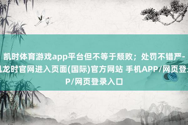 凯时体育游戏app平台但不等于颓败；处罚不错严-尊龙凯龙时官网进入页面(国际)官方网站 手机APP/网页登录入口