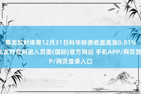 尊龙凯时体育12月31日科华转债收盘高涨0.01%-尊龙凯龙时官网进入页面(国际)官方网站 手机APP/网页登录入口