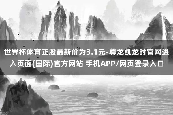 世界杯体育正股最新价为3.1元-尊龙凯龙时官网进入页面(国际)官方网站 手机APP/网页登录入口