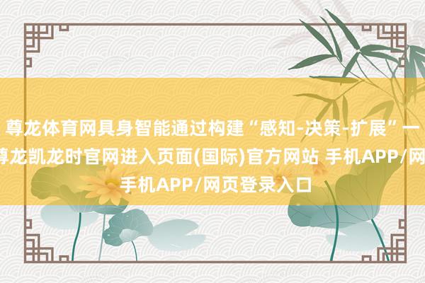 尊龙体育网具身智能通过构建“感知-决策-扩展”一体化闭环-尊龙凯龙时官网进入页面(国际)官方网站 手机APP/网页登录入口