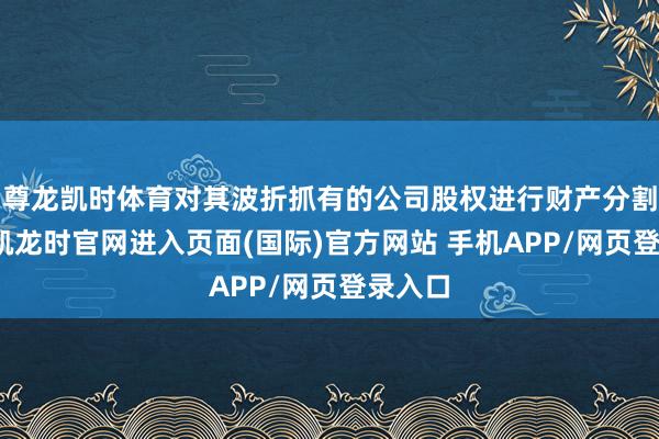 尊龙凯时体育对其波折抓有的公司股权进行财产分割-尊龙凯龙时官网进入页面(国际)官方网站 手机APP/网页登录入口
