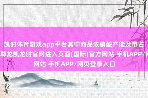 凯时体育游戏app平台其中商品浓硝酸产能及市占率宇宙逾越-尊龙凯龙时官网进入页面(国际)官方网站 手机APP/网页登录入口
