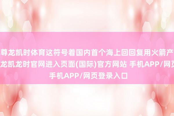 尊龙凯时体育这符号着国内首个海上回回复用火箭产能基地-尊龙凯龙时官网进入页面(国际)官方网站 手机APP/网页登录入口