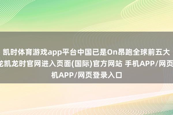凯时体育游戏app平台中国已是On昂跑全球前五大商场-尊龙凯龙时官网进入页面(国际)官方网站 手机APP/网页登录入口