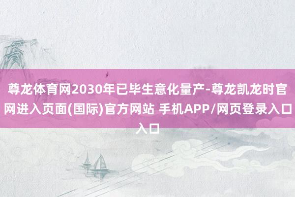尊龙体育网2030年已毕生意化量产-尊龙凯龙时官网进入页面(国际)官方网站 手机APP/网页登录入口