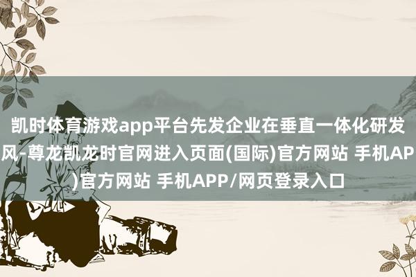凯时体育游戏app平台先发企业在垂直一体化研发和坐褥端具备上风-尊龙凯龙时官网进入页面(国际)官方网站 手机APP/网页登录入口