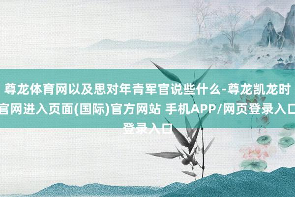 尊龙体育网以及思对年青军官说些什么-尊龙凯龙时官网进入页面(国际)官方网站 手机APP/网页登录入口