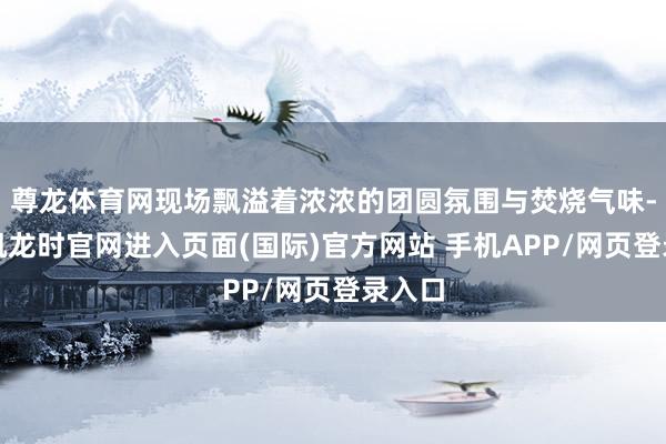 尊龙体育网现场飘溢着浓浓的团圆氛围与焚烧气味-尊龙凯龙时官网进入页面(国际)官方网站 手机APP/网页登录入口
