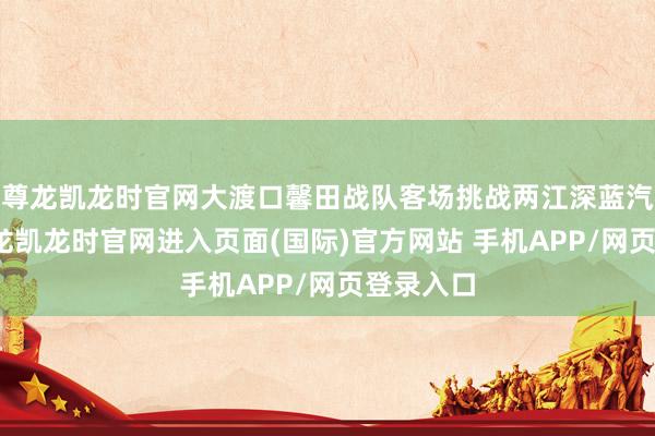 尊龙凯龙时官网大渡口馨田战队客场挑战两江深蓝汽车队-尊龙凯龙时官网进入页面(国际)官方网站 手机APP/网页登录入口