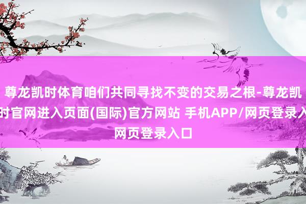 尊龙凯时体育咱们共同寻找不变的交易之根-尊龙凯龙时官网进入页面(国际)官方网站 手机APP/网页登录入口