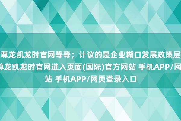 尊龙凯龙时官网等等;计议的是企业糊口发展政策层面的问题-尊龙凯龙时官网进入页面(国际)官方网站 手机APP/网页登录入口
