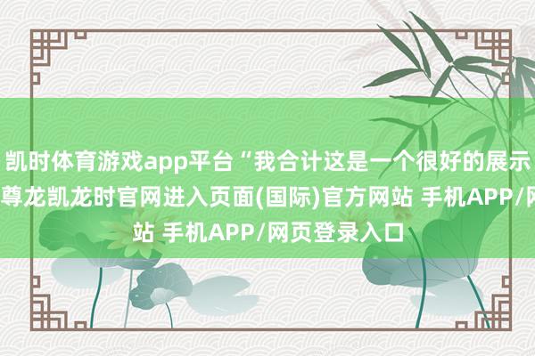 凯时体育游戏app平台“我合计这是一个很好的展示家具的机会-尊龙凯龙时官网进入页面(国际)官方网站 手机APP/网页登录入口