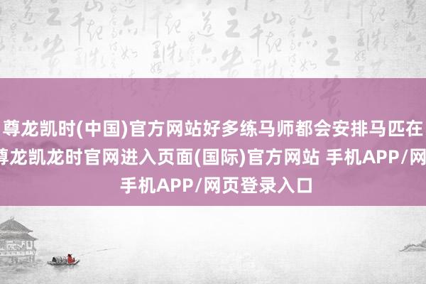 尊龙凯时(中国)官方网站好多练马师都会安排马匹在从化试验-尊龙凯龙时官网进入页面(国际)官方网站 手机APP/网页登录入口