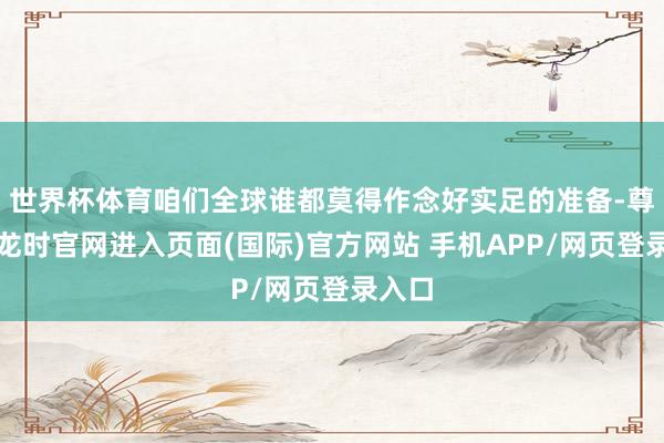 世界杯体育咱们全球谁都莫得作念好实足的准备-尊龙凯龙时官网进入页面(国际)官方网站 手机APP/网页登录入口