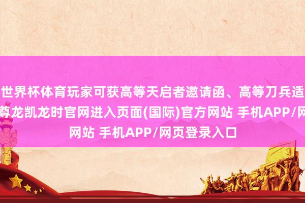 世界杯体育玩家可获高等天启者邀请函、高等刀兵适配舱各1个-尊龙凯龙时官网进入页面(国际)官方网站 手机APP/网页登录入口